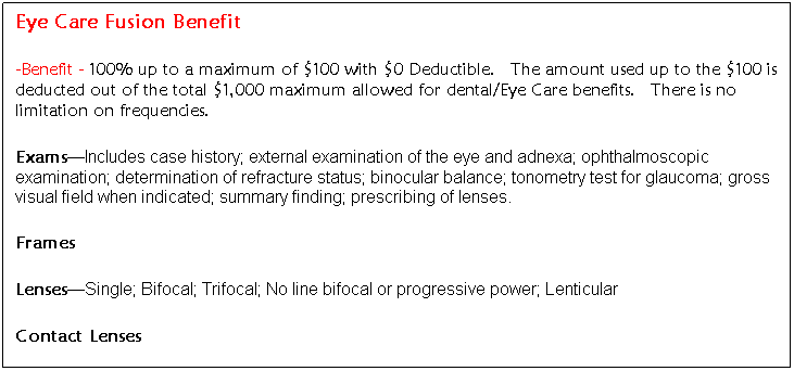Text Box: Eye Care Fusion Benefit
-Benefit - 100% up to a maximum of $100 with $0 Deductible. The amount used up to the $100 is deducted out of the total $1,000 maximum allowed for dental/Eye Care benefits. There is no limitation on frequencies.
Exams—Includes case history; external examination of the eye and adnexa; ophthalmoscopic examination; determination of refracture status; binocular balance; tonometry test for glaucoma; gross visual field when indicated; summary finding; prescribing of lenses.
Frames
Lenses—Single; Bifocal; Trifocal; No line bifocal or progressive power; Lenticular
Contact Lenses