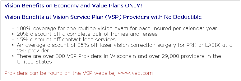 Text Box: Vision Benefits on Economy and Value Plans ONLY!
Vision Benefits at Vision Service Plan (VSP) Providers with No Deductible
100% coverage for one routine vision exam for each insured per calendar year
20% discount off a complete pair of frames and lenses
15% discount off contact lens services
An average discount of 25% off laser vision correction surgery for PRK or LASIK at a VSP provider
There are over 300 VSP Providers in Wisconsin and over 29,000 providers in the United States
Providers can be found on the VSP website, www.vsp.com
 
